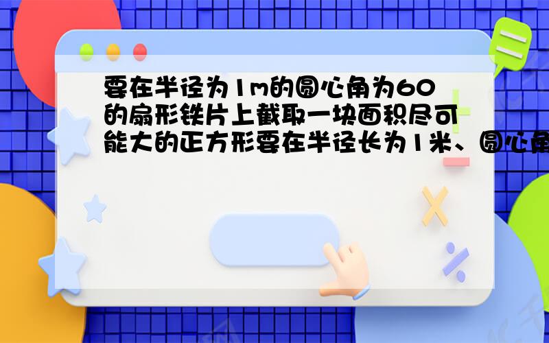 要在半径为1m的圆心角为60的扇形铁片上截取一块面积尽可能大的正方形要在半径长为1米、圆心角为60°的扇形铁皮上截取一块尽可能大的正方形,请你设计一个截取方案（画出示意图）,并计