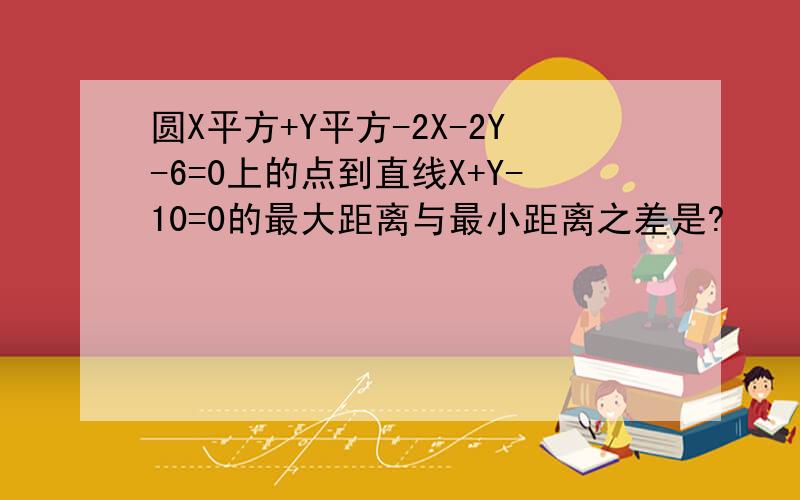 圆X平方+Y平方-2X-2Y-6=0上的点到直线X+Y-10=0的最大距离与最小距离之差是?