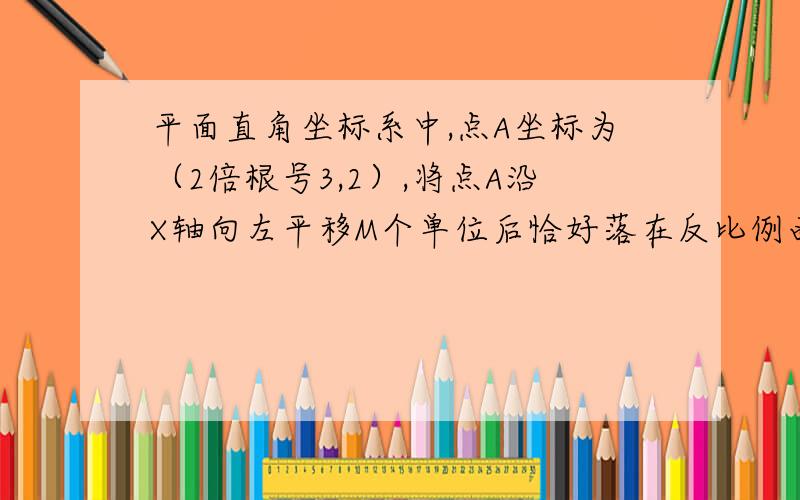 平面直角坐标系中,点A坐标为（2倍根号3,2）,将点A沿X轴向左平移M个单位后恰好落在反比例函数y=-x分之2倍根号3的图像上,则M的值为?