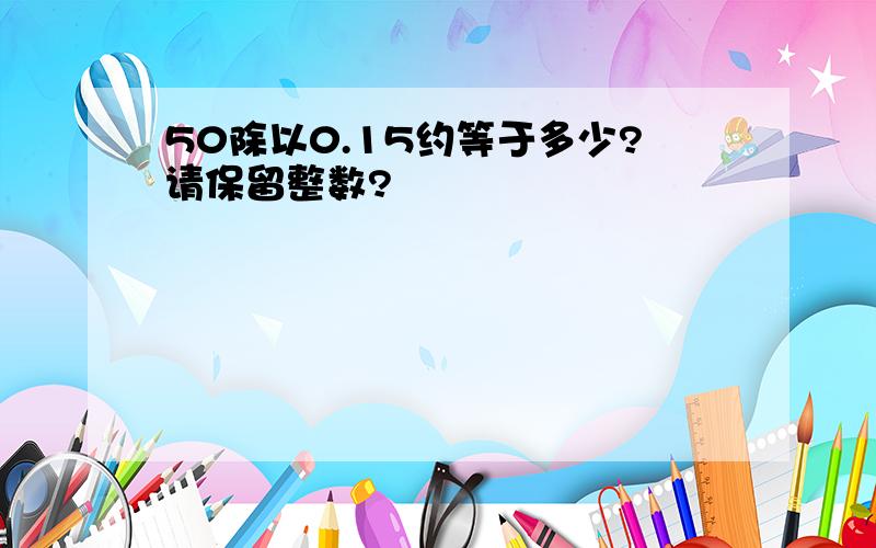 50除以0.15约等于多少?请保留整数?