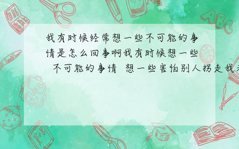 我有时候经常想一些不可能的事情是怎么回事啊我有时候想一些  不可能的事情  想一些害怕别人拐走我老婆   别人想骗我什么的    看不起我什么的    咋回事啊     我有时候和别人出去玩就