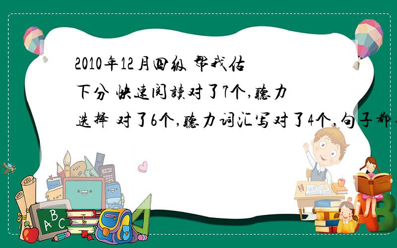 2010年12月四级 帮我估下分 快速阅读对了7个,听力选择 对了6个,听力词汇写对了4个,句子都不完整.阅读选词对了4个,完型对了12个,仔细阅读没做完,大概对了4个把.翻译每句话都有点毛病,作文一