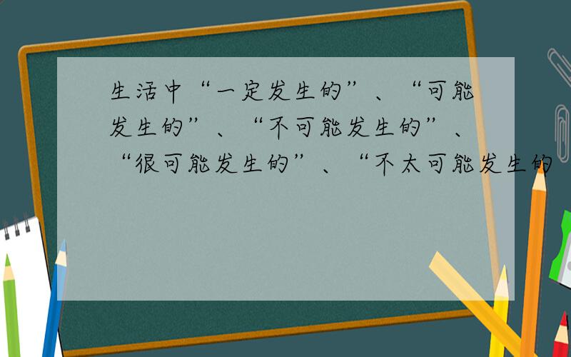 生活中“一定发生的”、“可能发生的”、“不可能发生的”、“很可能发生的”、“不太可能发生的“各种现象都有,请按发生的可能性由大到小的顺序排列：__________________________________.