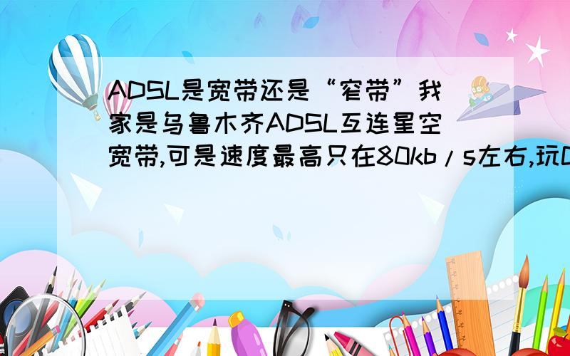 ADSL是宽带还是“窄带”我家是乌鲁木齐ADSL互连星空宽带,可是速度最高只在80kb/s左右,玩CS时常常因为PING值太高被“TIME OUT”无奈+郁闷.