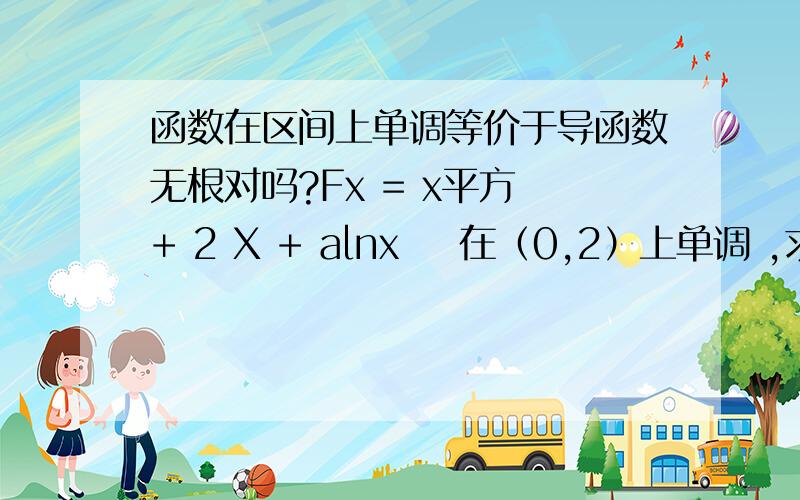 函数在区间上单调等价于导函数无根对吗?Fx = x平方 + 2 X + alnx    在（0,2）上单调 ,求a的范围 它是单调函数 不就是 Fx 导函数在（0,2）上无根吗?这样思考对吗