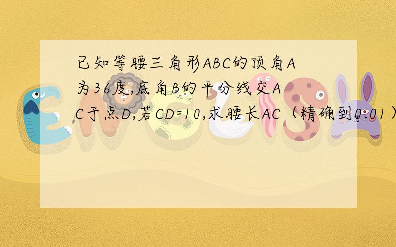 已知等腰三角形ABC的顶角A为36度,底角B的平分线交AC于点D,若CD=10,求腰长AC（精确到0.01）不要用相似做,目前只学到黄金分割.