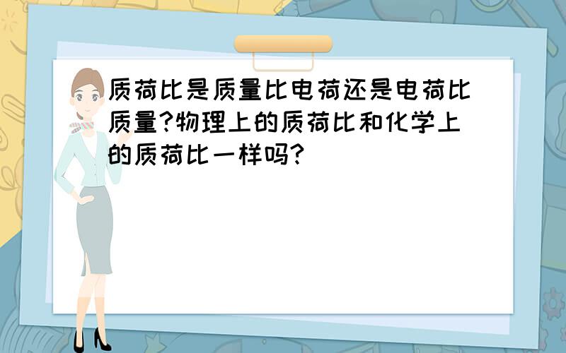 质荷比是质量比电荷还是电荷比质量?物理上的质荷比和化学上的质荷比一样吗?