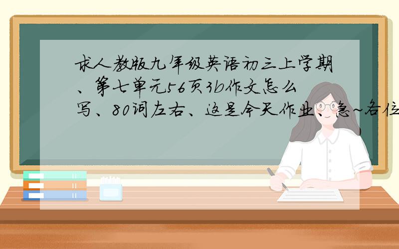 求人教版九年级英语初三上学期、第七单元56页3b作文怎么写、80词左右、这是今天作业、急~各位同龄朋友啊、、谁看见我帮一下哥们我啊、怎么写、速求·!