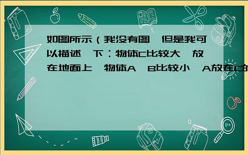 如图所示（我没有图,但是我可以描述一下：物体C比较大,放在地面上,物体A、B比较小,A放在C的上面,放在左边；B也放在C的上面,放在右边）,物体A、B、C及与水平地面之间的接触面均为粗糙平