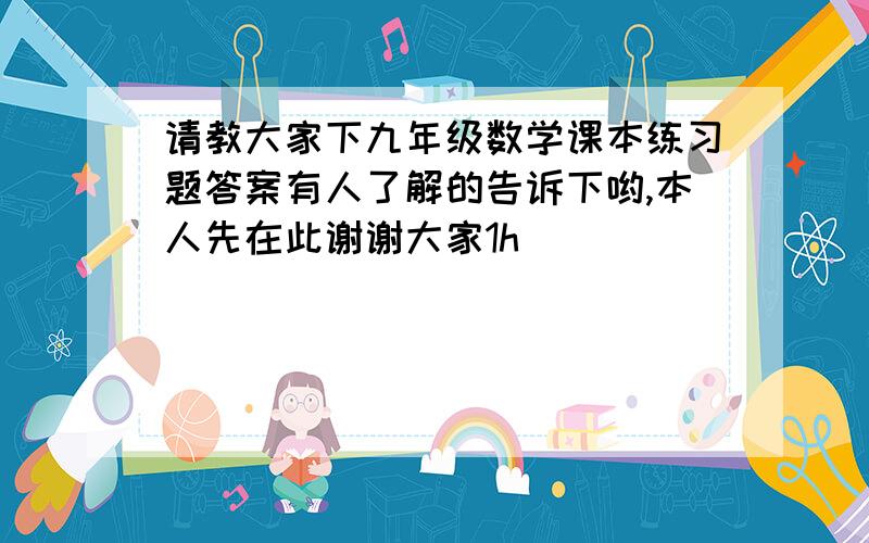 请教大家下九年级数学课本练习题答案有人了解的告诉下哟,本人先在此谢谢大家1h