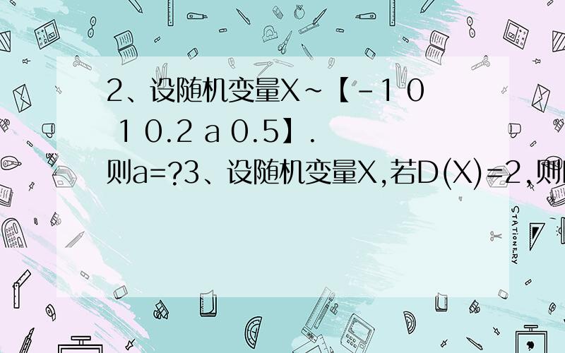 2、设随机变量X~【-1 0 1 0.2 a 0.5】.则a=?3、设随机变量X,若D(X)=2,则D（3X+2）=?