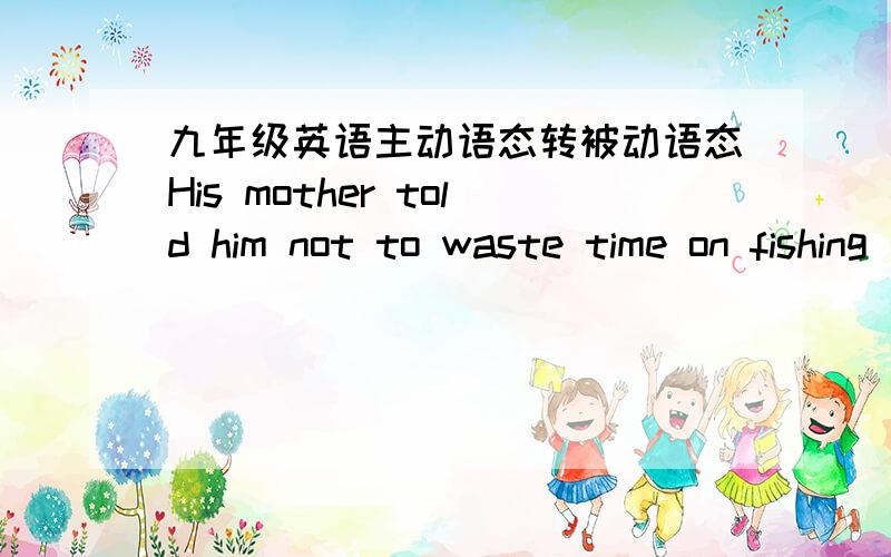 九年级英语主动语态转被动语态His mother told him not to waste time on fishing