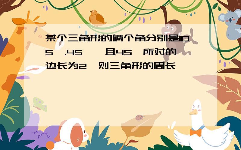 某个三角形的俩个角分别是105°.45°,且45°所对的边长为2,则三角形的周长