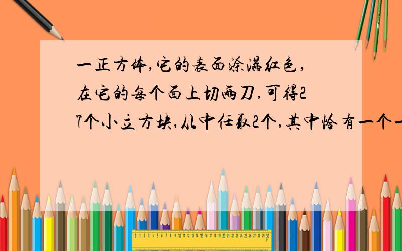 一正方体,它的表面涂满红色,在它的每个面上切两刀,可得27个小立方块,从中任取2个,其中恰有一个一面上涂有红色,另一个两面涂有红色的概率是:A.16/117 B.32/117 C.8/39 D.16/39