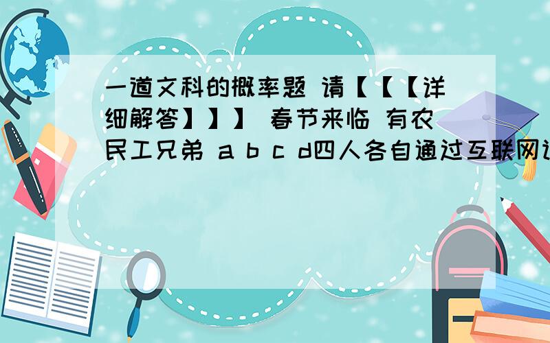 一道文科的概率题 请【【【详细解答】】】 春节来临 有农民工兄弟 a b c d四人各自通过互联网订购回家过年的车票 若订购成功即可获得火车票 即他们获得火车票与否互不影响 若a b c d获得