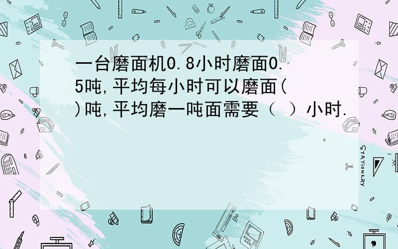 一台磨面机0.8小时磨面0.5吨,平均每小时可以磨面( )吨,平均磨一吨面需要（ ）小时.