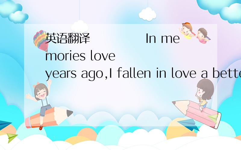 英语翻译　　　　　In memories love　　　years ago,I fallen in love a better man,that time I not found dream and goal in my life.All time only for work and class,I thought that a young love could company forever with me.Even though we had