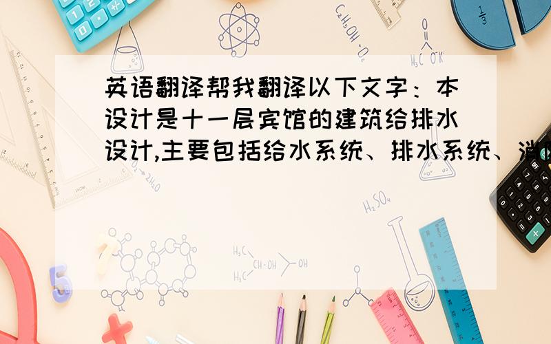 英语翻译帮我翻译以下文字：本设计是十一层宾馆的建筑给排水设计,主要包括给水系统、排水系统、消防系统、热水系统.给水系统采用分区供水,地下层和一层为一区,由市政管网直接供水；