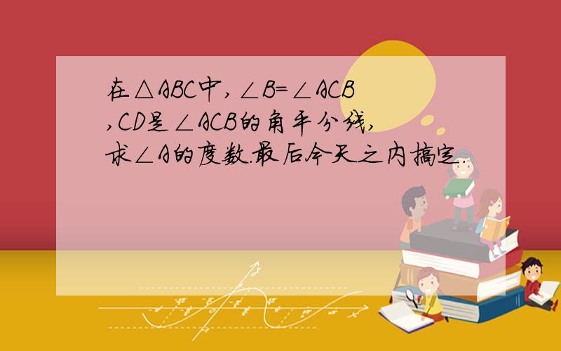 在△ABC中,∠B=∠ACB,CD是∠ACB的角平分线,求∠A的度数.最后今天之内搞定.