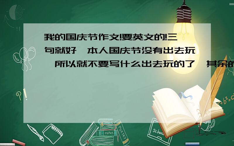 我的国庆节作文!要英文的!三句就好,本人国庆节没有出去玩,所以就不要写什么出去玩的了,其余的都可以.