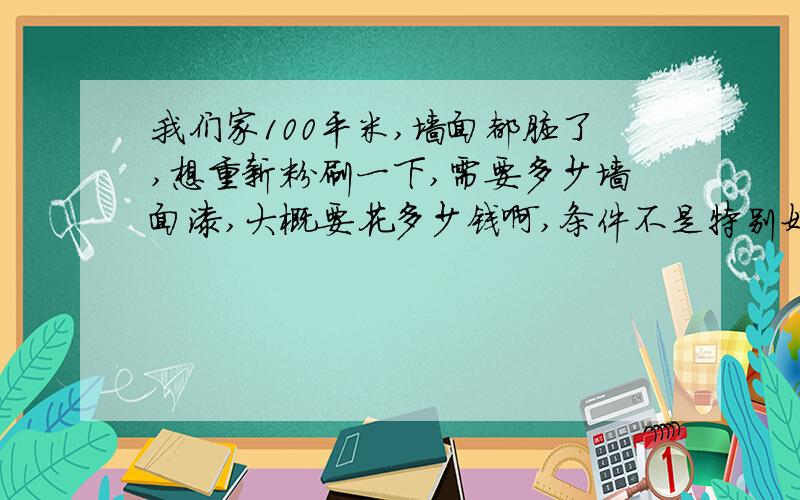 我们家100平米,墙面都脏了,想重新粉刷一下,需要多少墙面漆,大概要花多少钱啊,条件不是特别好,所以只是想简单装修下,大家帮我预算下,