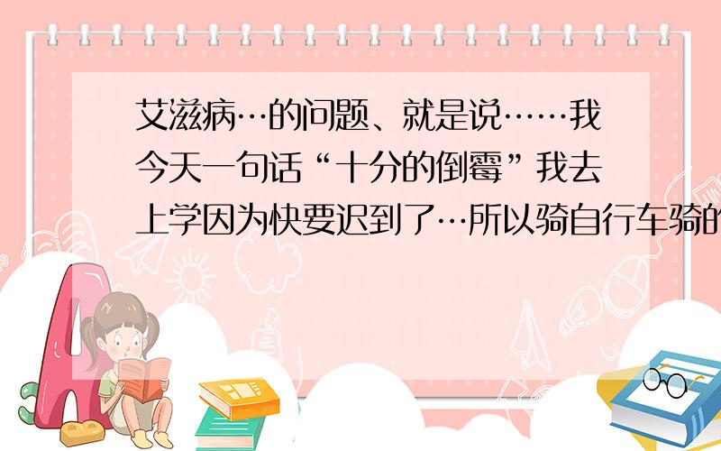 艾滋病…的问题、就是说……我今天一句话“十分的倒霉”我去上学因为快要迟到了…所以骑自行车骑的很快…我的头发擦到了我前面做房子的墙上,我貌似那墙上有血…我的头也有伤口哈…