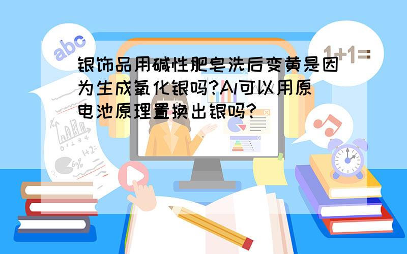 银饰品用碱性肥皂洗后变黄是因为生成氧化银吗?Al可以用原电池原理置换出银吗?