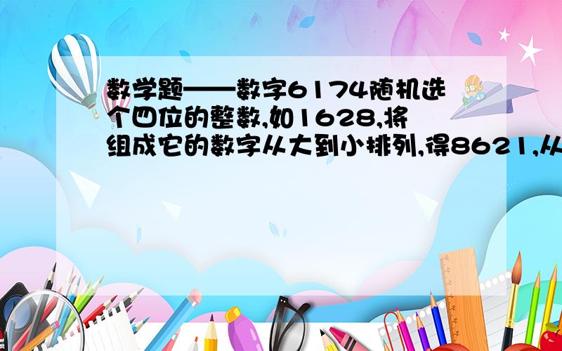 数学题——数字6174随机选个四位的整数,如1628,将组成它的数字从大到小排列,得8621,从小到大排列1268,用大的减小的,得7535……-----------------------------------------------------------------把7535一样做,7533