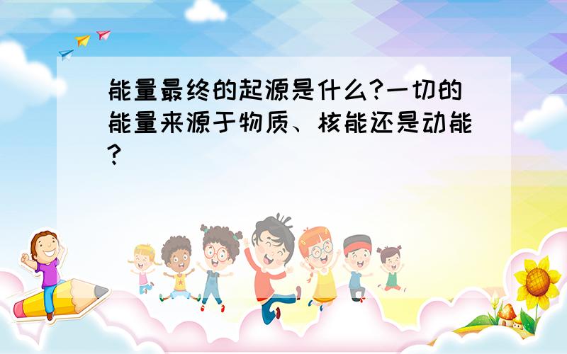 能量最终的起源是什么?一切的能量来源于物质、核能还是动能?