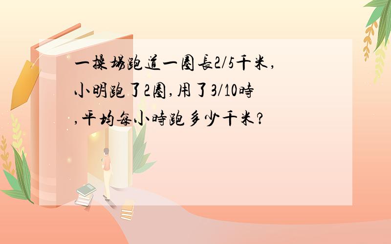 一操场跑道一圈长2/5千米,小明跑了2圈,用了3/10时,平均每小时跑多少千米?