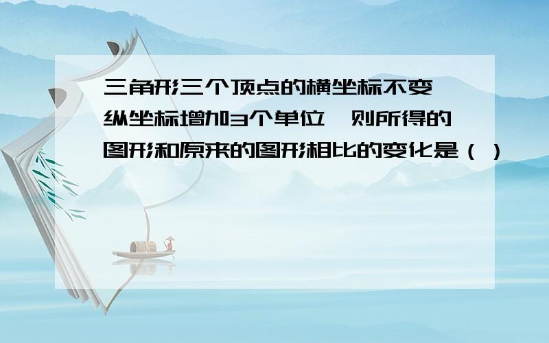 三角形三个顶点的横坐标不变,纵坐标增加3个单位,则所得的图形和原来的图形相比的变化是（）