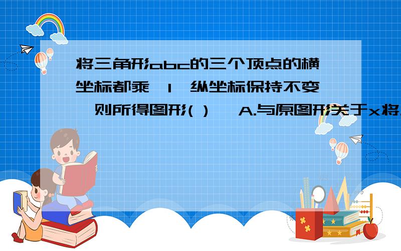 将三角形abc的三个顶点的横坐标都乘—1,纵坐标保持不变,则所得图形( ) ,A.与原图形关于x将三角形abc的三个顶点的横坐标都乘—1,纵坐标保持不变,则所得图形( ),A.与原图形关于x轴对称 B.与原