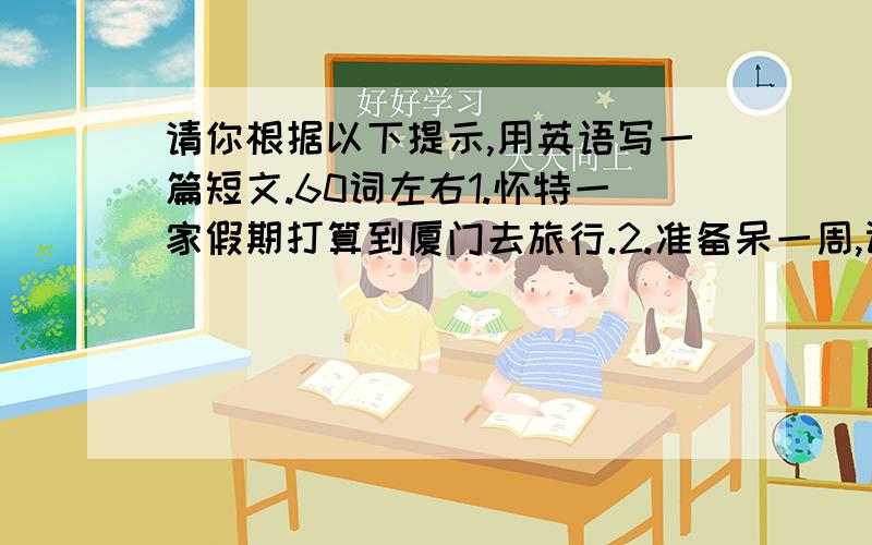 请你根据以下提示,用英语写一篇短文.60词左右1.怀特一家假期打算到厦门去旅行.2.准备呆一周,计划去海里游泳,品尝可口的海鲜食品,还打算交一些新朋友.3.厦门很美,天气也很好.在哪他们将