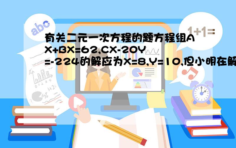 有关二元一次方程的题方程组AX+BX=62,CX-20Y=-224的解应为X=8,Y=10,但小明在解此方程组时,由于看作了C,而错解为X=11,Y=6.求出A+B+C的值.