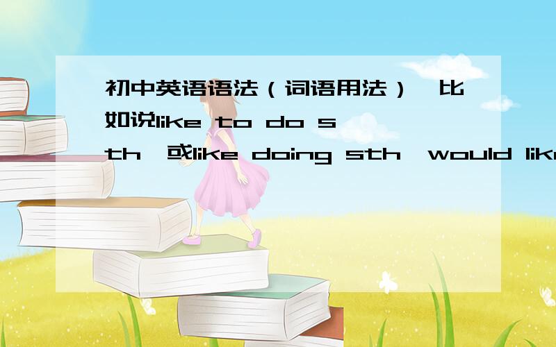 初中英语语法（词语用法）,比如说like to do sth,或like doing sth,would like to do sth,help sb do sth,would rather do than do等等,应该怎么用我不太清楚,希望背下来要求全面一些,初中英语中出现的尽量都闹出