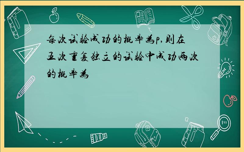 每次试验成功的概率为p,则在五次重复独立的试验中成功两次的概率为