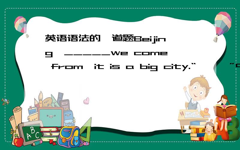 英语语法的一道题Beijing,_____we come from,it is a big city.“———”中老师说正确的答案是where,说因为它在这里做状语.可是我认为from后面不缺接宾语吗,所以我我填的是which.还原回去变为：we come f