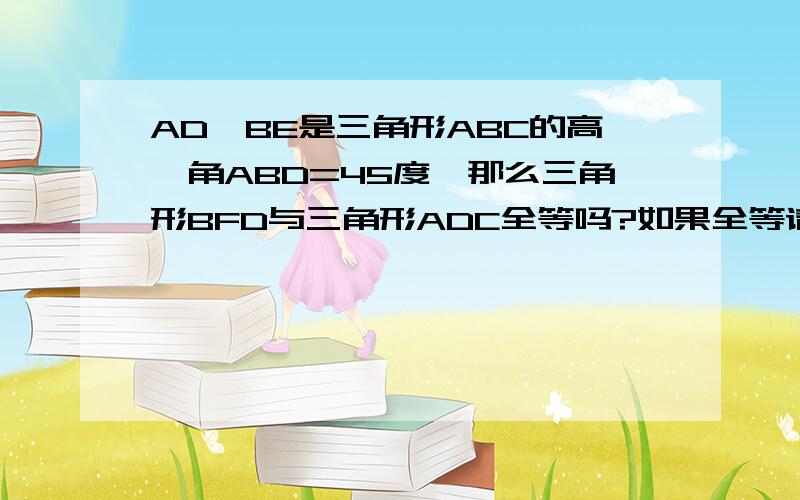 AD,BE是三角形ABC的高,角ABD=45度,那么三角形BFD与三角形ADC全等吗?如果全等请说理由