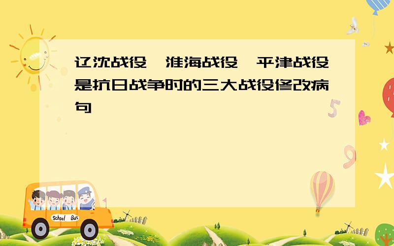 辽沈战役、淮海战役、平津战役是抗日战争时的三大战役修改病句