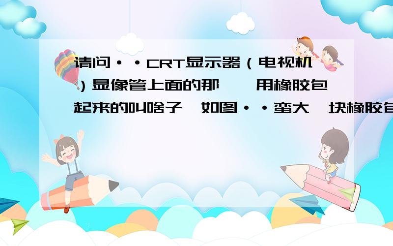 请问··CRT显示器（电视机）显像管上面的那一坨用橡胶包起来的叫啥子,如图··蛮大一块橡胶包着的···我的CRT显示器貌似这里貌似出问题了··橡胶皮好像烧了个洞···有电弧（火花?）冒