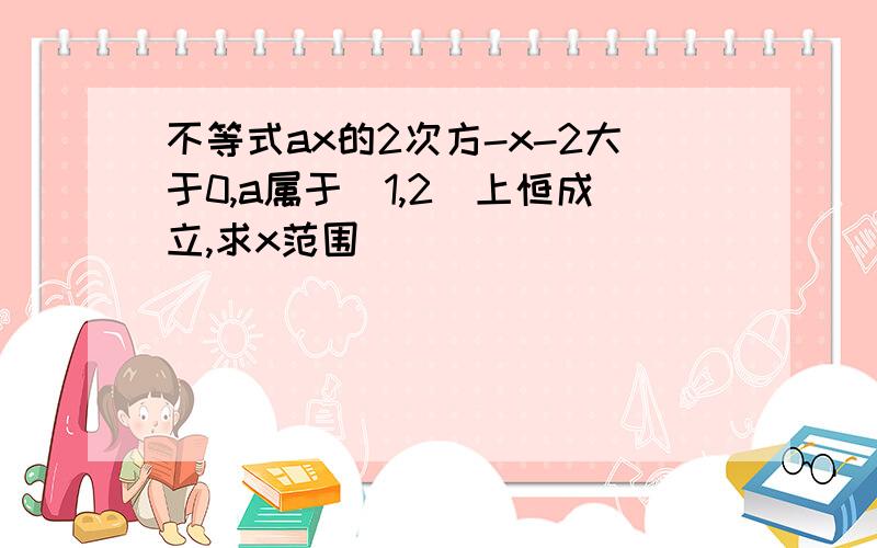 不等式ax的2次方-x-2大于0,a属于[1,2]上恒成立,求x范围