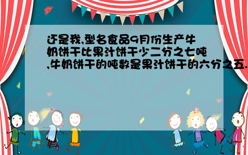 还是我,型名食品9月份生产牛奶饼干比果汁饼干少二分之七吨,牛奶饼干的吨数是果汁饼干的六分之五.两种饼干各多少吨?2.小星看一本书,第一天看了全书的六分之一,第二天看了全书的五分之