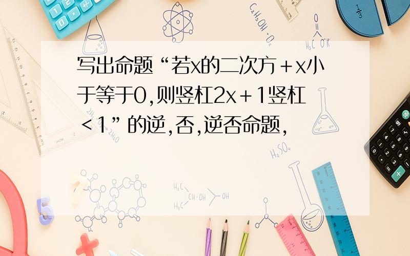 写出命题“若x的二次方＋x小于等于0,则竖杠2x＋1竖杠＜1”的逆,否,逆否命题,