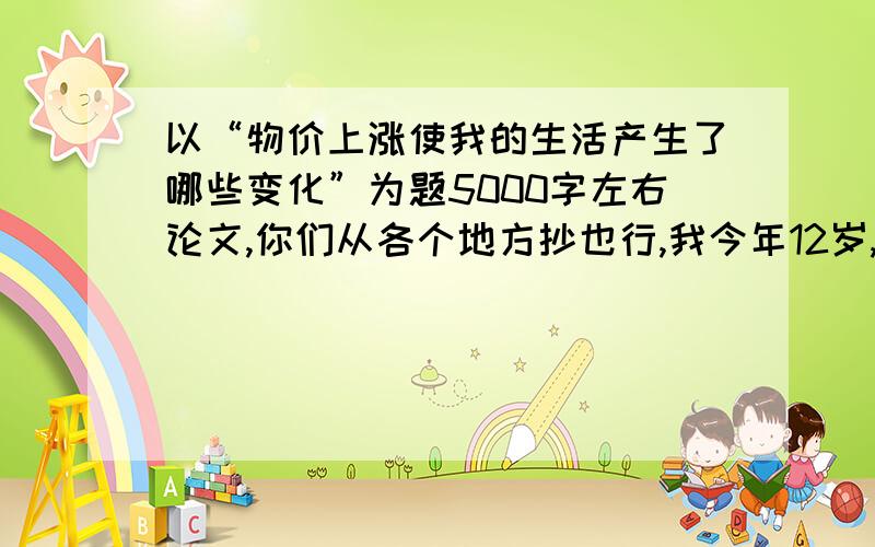 以“物价上涨使我的生活产生了哪些变化”为题5000字左右论文,你们从各个地方抄也行,我今年12岁,要贴合实际!