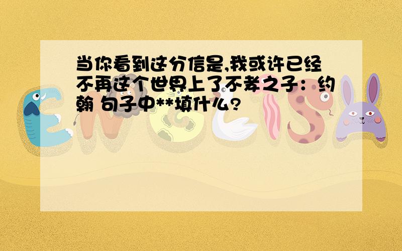 当你看到这分信是,我或许已经不再这个世界上了不孝之子：约翰 句子中**填什么?