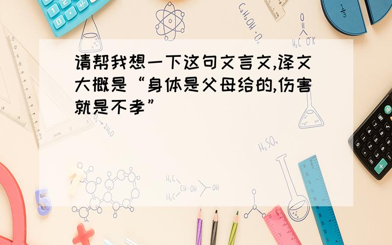 请帮我想一下这句文言文,译文大概是“身体是父母给的,伤害就是不孝”