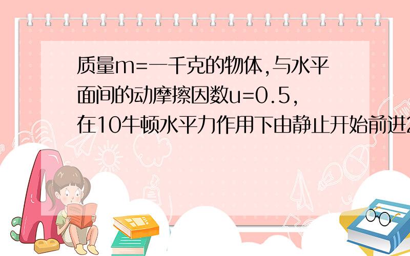 质量m=一千克的物体,与水平面间的动摩擦因数u=0.5,在10牛顿水平力作用下由静止开始前进2米后撤去外力在前进1米,求此时物体速度多大?物体停下时共前进了多远?