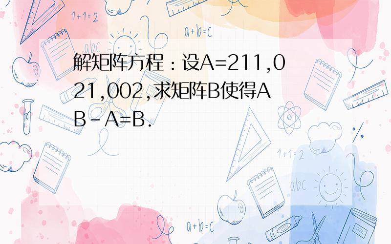 解矩阵方程：设A=211,021,002,求矩阵B使得AB-A=B.