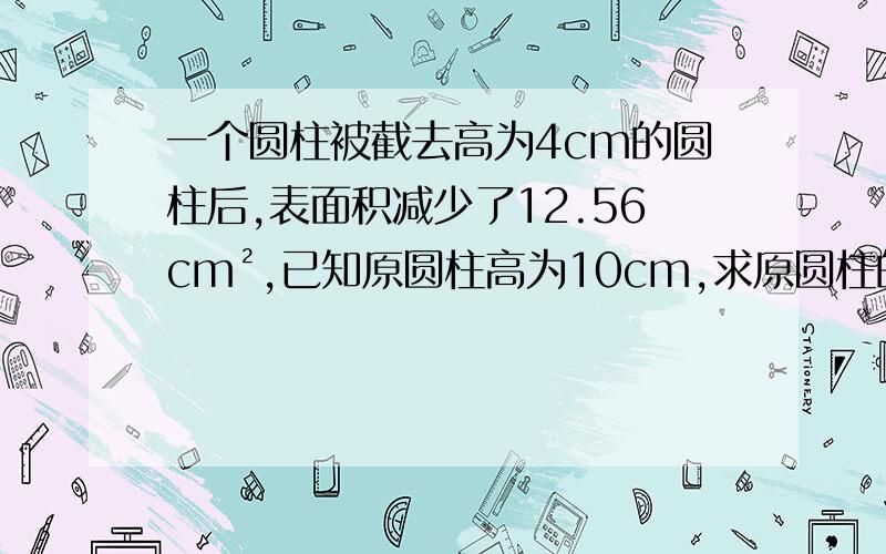 一个圆柱被截去高为4cm的圆柱后,表面积减少了12.56cm²,已知原圆柱高为10cm,求原圆柱的体积.