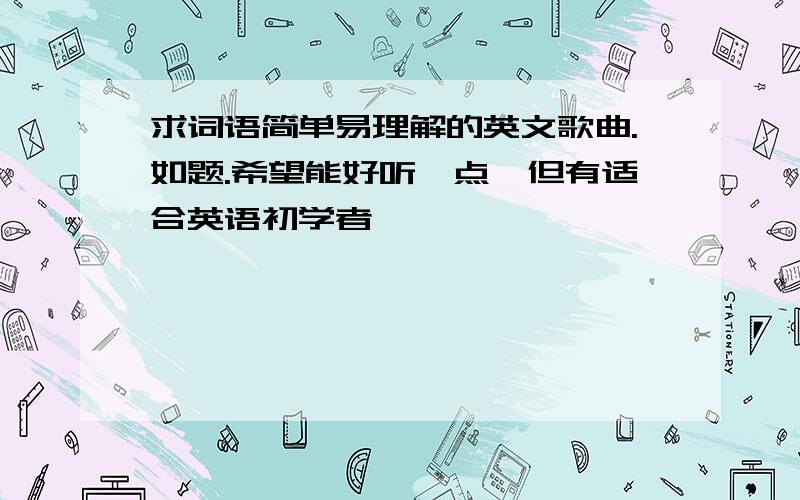 求词语简单易理解的英文歌曲.如题.希望能好听一点,但有适合英语初学者